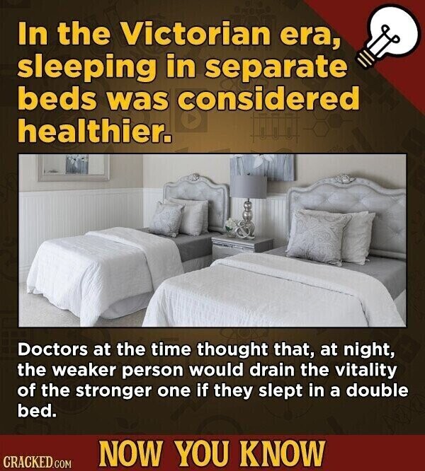 In the Victorian era, sleeping in separate beds was considered healthier. Doctors at the time thought that, at night, the weaker person would drain the vitality of the stronger one if they slept in a double bed. NOW YOU KNOW CRACKED.COM