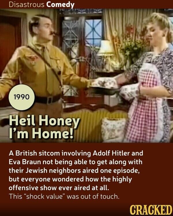 Disastrous Comedy 1990 Heil Honey I'm Home! A British sitcom involving Adolf Hitler and Eva Braun not being able to get along with their Jewish neighbors aired one episode, but everyone wondered how the highly offensive show ever aired at all. This shock value was out of touch. CRACKED