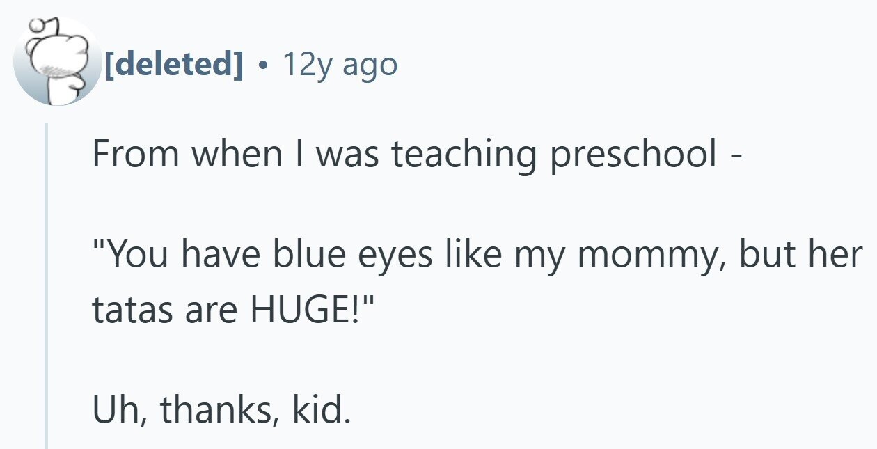 12y ago From when I was teaching preschool - You have blue eyes like my mommy, but her tatas are HUGE! Uh, thanks, kid.