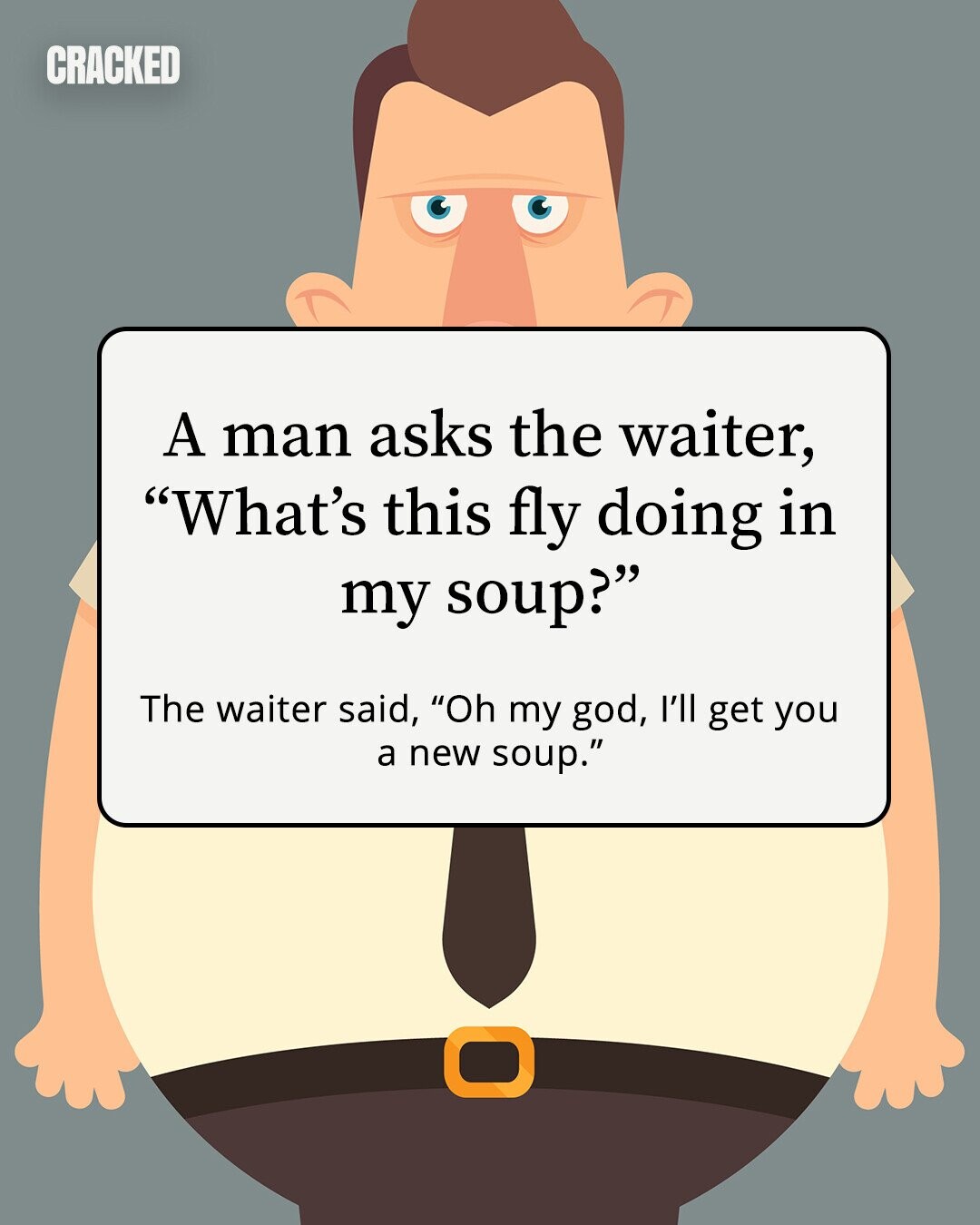 CRACKED A man asks the waiter, What's this fly doing in my soup? The waiter said, Oh my god, I'll get you a new soup. 