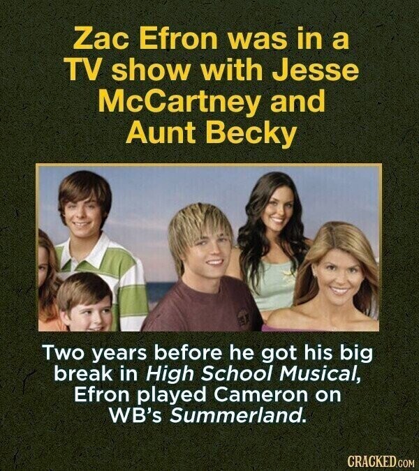 Zac Efron was in a TV show with Jesse McCartney and Aunt Becky Two years before he got his big break in High School Musical, Efron played Cameron on WB's Summerland. CRACKED.COM