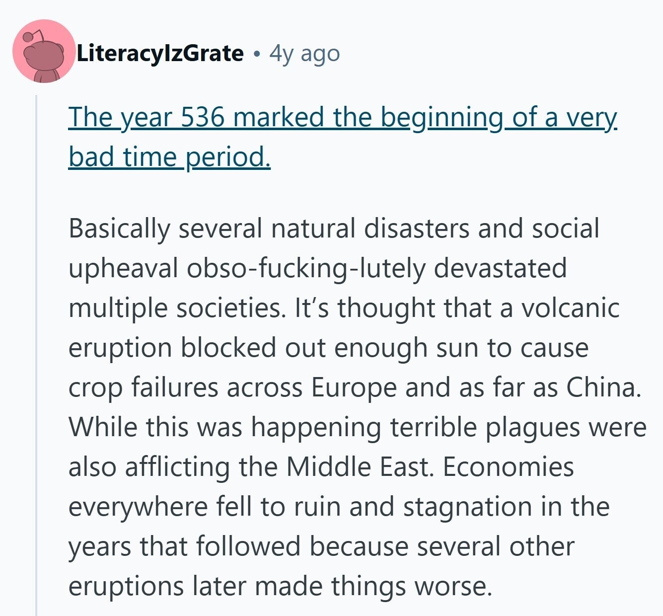 LiteracylzGrate 4y ago The year 536 marked the beginning of a very bad time_period. Basically several natural disasters and social upheaval obso-fucking-lutely devastated multiple societies. It's thought that a volcanic eruption blocked out enough sun to cause crop failures across Europe and as far as China. While this was happening terrible plagues were also afflicting the Middle East. Economies everywhere fell to ruin and stagnation in the years that followed because several other eruptions later made things worse.