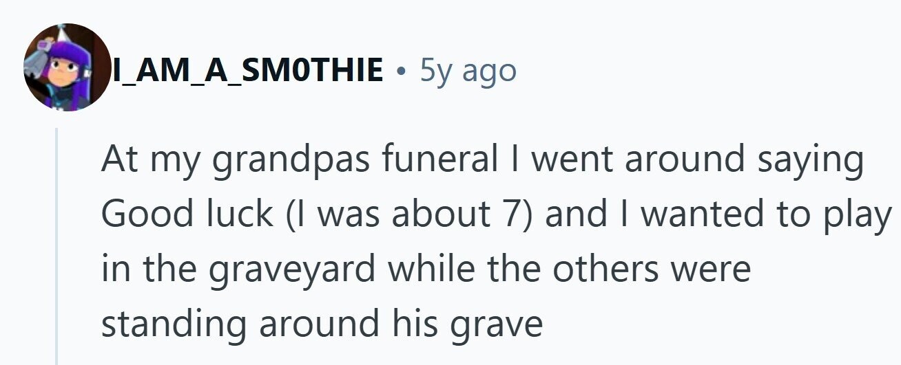 IA__AM_A_SMOTHIE . 5y ago At my grandpas funeral I went around saying Good luck (I was about 7) and I wanted to play in the graveyard while the others were standing around his grave
