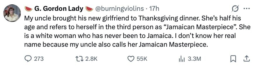 G. Gordon Lady @burningviolins 17h ... My uncle brought his new girlfriend to Thanksgiving dinner. She's half his age and refers to herself in the third person as Jamaican Masterpiece. She is a white woman who has never been to Jamaica. I don't know her real name because my uncle also calls her Jamaican Masterpiece. 273 2.8K 55K 3.3M 