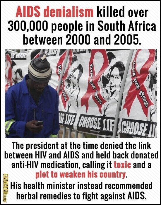 AIDS denialism killed over 300,000 people in South Africa between 2000 and 2005. WISE SE WISE our C uno Status Mount B Jhoh status SE LIFE CHOOSE LIF CHOOSE - I LI The president at the time denied the link between HIV and AIDS and held back donated anti-HIV medication, calling it toxic and a GRACKED.COM plot to weaken his country. His health minister instead recommended herbal remedies to fight against AIDS.
