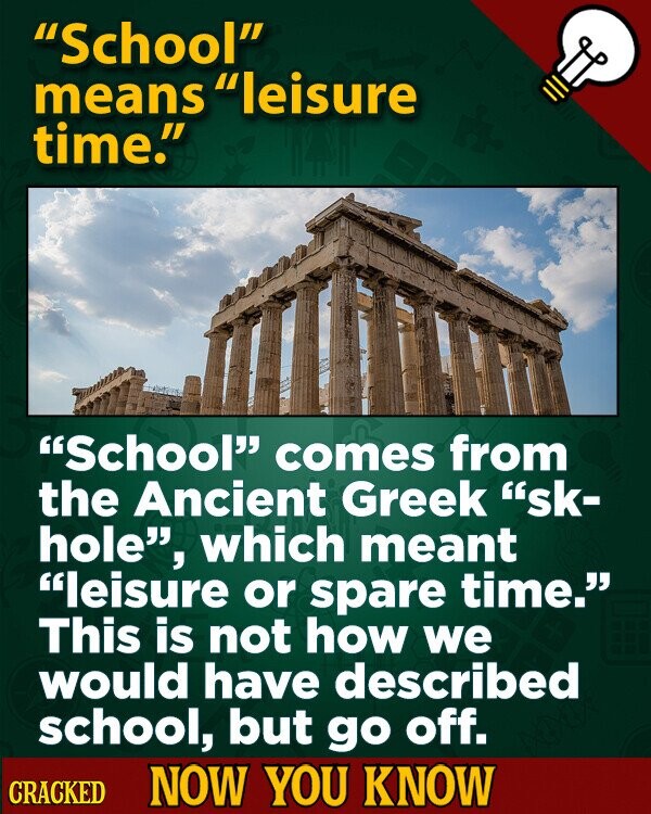 School means leisure time. School comes from the Ancient Greek sk- hole, which meant leisure or spare time. This is not how we would have described school, but go off. CRACKED NOW YOU KNOW