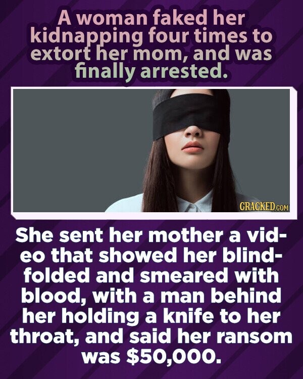 A woman faked her kidnapping four times to extort her mom, and was finally arrested. CRACKED.COM She sent her mother a vid- eo that showed her blind- folded and smeared with blood, with a man behind her holding a knife to her throat, and said her ransom was $50,000.