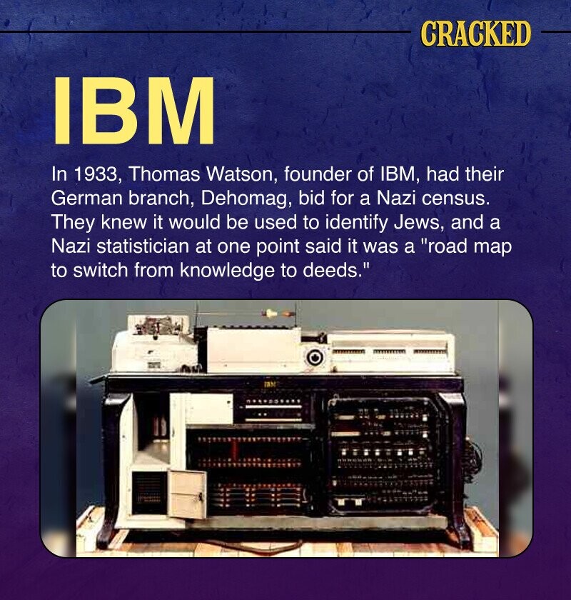 CRACKED IBM In 1933, Thomas Watson, founder of IBM, had their German branch, Dehomag, bid for a Nazi census. They knew it would be used to identify Jews, and a Nazi statistician at one point said it was a road map to switch from knowledge to deeds.