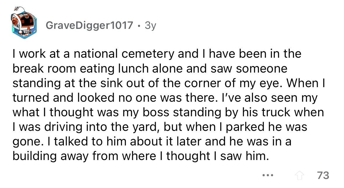 GraveDigger1017 . 3y I work at a national cemetery and I have been in the break room eating lunch alone and saw someone standing at the sink out of the corner of my eye. When I turned and looked no one was there. I've also seen my what I thought was my boss standing by his truck when I was driving into the yard, but when I parked he was gone. I talked to him about it later and he was in a building away from where I thought I saw him. ... 73