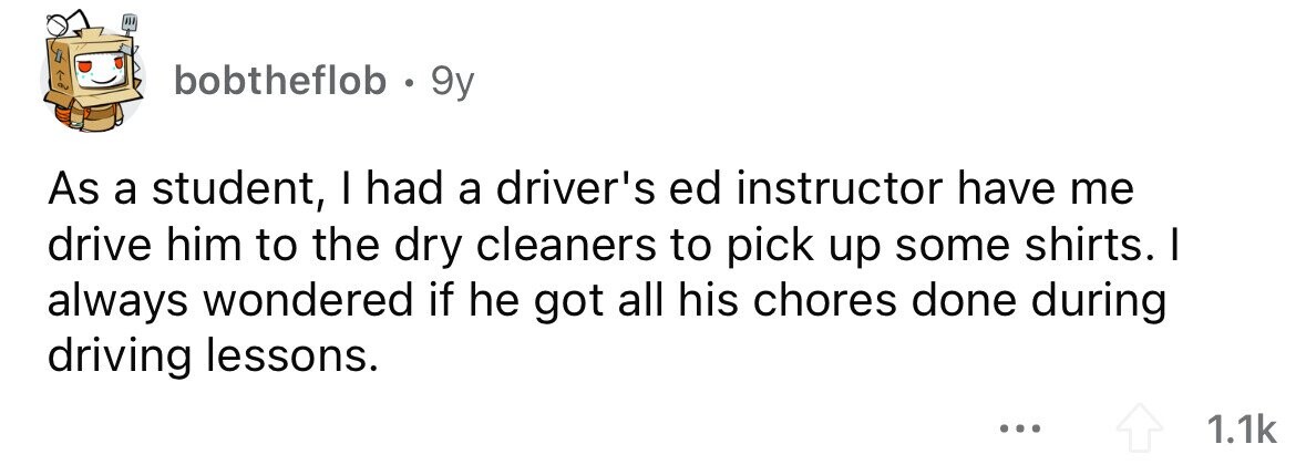 bobtheflob . . 9y As a student, I had a driver's ed instructor have me drive him to the dry cleaners to pick up some shirts. I always wondered if he got all his chores done during driving lessons. ... 1.1k