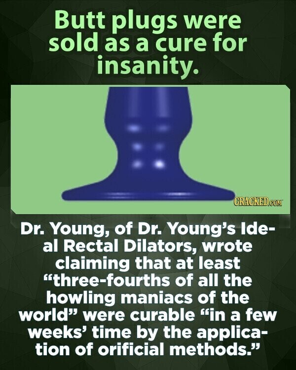 Butt plugs were sold as a cure for insanity. CRACKED.COM Dr. Young, of Dr. Young's Ide- al Rectal Dilators, wrote claiming that at least three-fourths of all the howling maniacs of the world were curable in a few weeks' time by the applica- tion of orificial methods.