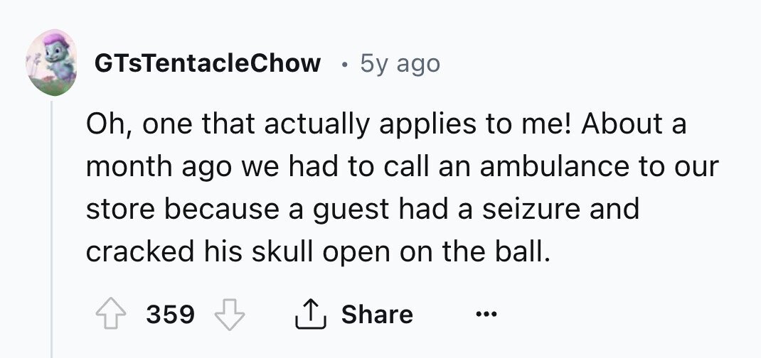 GTsTentacleChow 5y ago Oh, one that actually applies to me! About a month ago we had to call an ambulance to our store because a guest had a seizure and cracked his skull open on the ball. 359 Share ... 