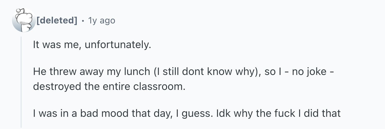 . 1y ago It was me, unfortunately. Не threw away my lunch (I still dont know why), so I - no joke - destroyed the entire classroom. I was in a bad mood that day, I guess. Idk why the fuck I did that