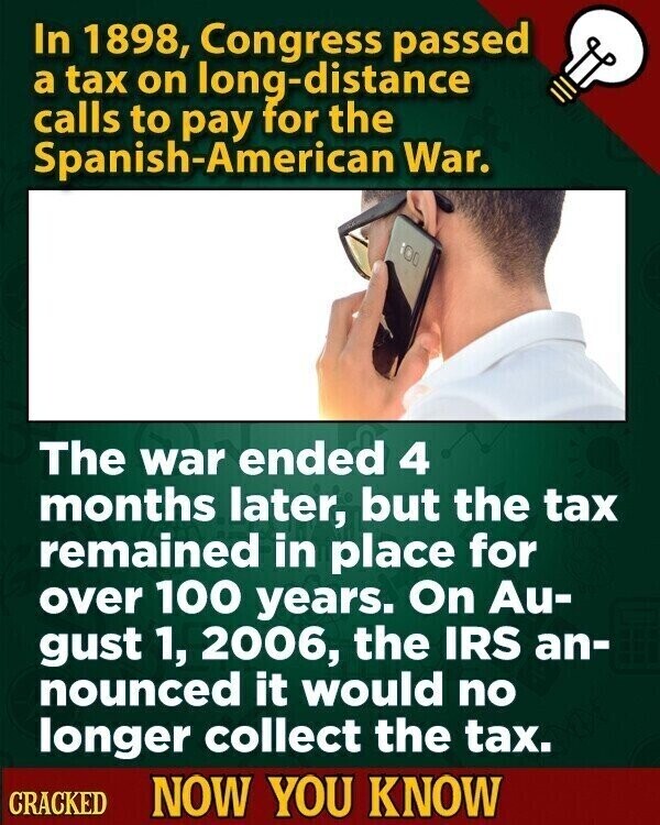 In 1898, Congress passed a tax on long-distance calls to pay for the Spanish-American War. a The war ended 4 months later, but the tax remained in place for over 100 years. On Au- gust 1, 2006, the IRS an- nounced it would no longer collect the tax. CRACKED NOW YOU KNOW