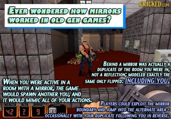 CRACKED COM EVER WONDERED HOW MIRRORS WORKED IN OLD GEN GAMES? BEHIND A MIRROR WAS ACTUALLY A DUPLICATE OF THE ROOM YOU WERE IN, NOT A REFLECTION; MODELED EXACTLY THE WHEN YOU WERE ACTIVE IN A SAME ONLY FLIPPED: INCLUDING YOU. ROOM WITH A MIRROR, THE GAME WOULD SPAWN ANOTHER YOU, AND IT WOULD MIMIC ALL OF YOUR ACTIONS. IND PLAYERS COULD EXPLOIT THE MIRROR HEALTH ALTH AMMO BOUNDARY AND JUMP INTO THE ALTERNATE AREA- 42 2 9 OCCASIONALLY WITH YOUR DUPLICATE FOLLOWING YOU IN REVERSE.