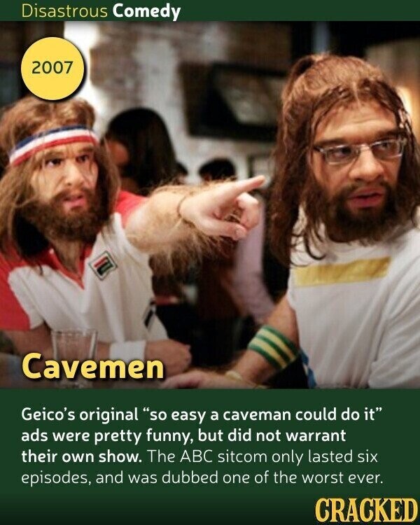 Disastrous Comedy 2007 Cavemen Geico's original so easy a caveman could do it ads were pretty funny, but did not warrant their own show. The ABC sitcom only lasted six episodes, and was dubbed one of the worst ever. CRACKED