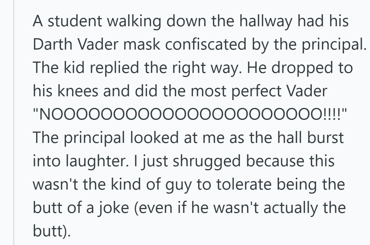 A student walking down the hallway had his Darth Vader mask confiscated by the principal. The kid replied the right way. Не dropped to his knees and did the most perfect Vader The principal looked at me as the hall burst into laughter. I just shrugged because this wasn't the kind of guy to tolerate being the butt of a joke (even if he wasn't actually the butt).