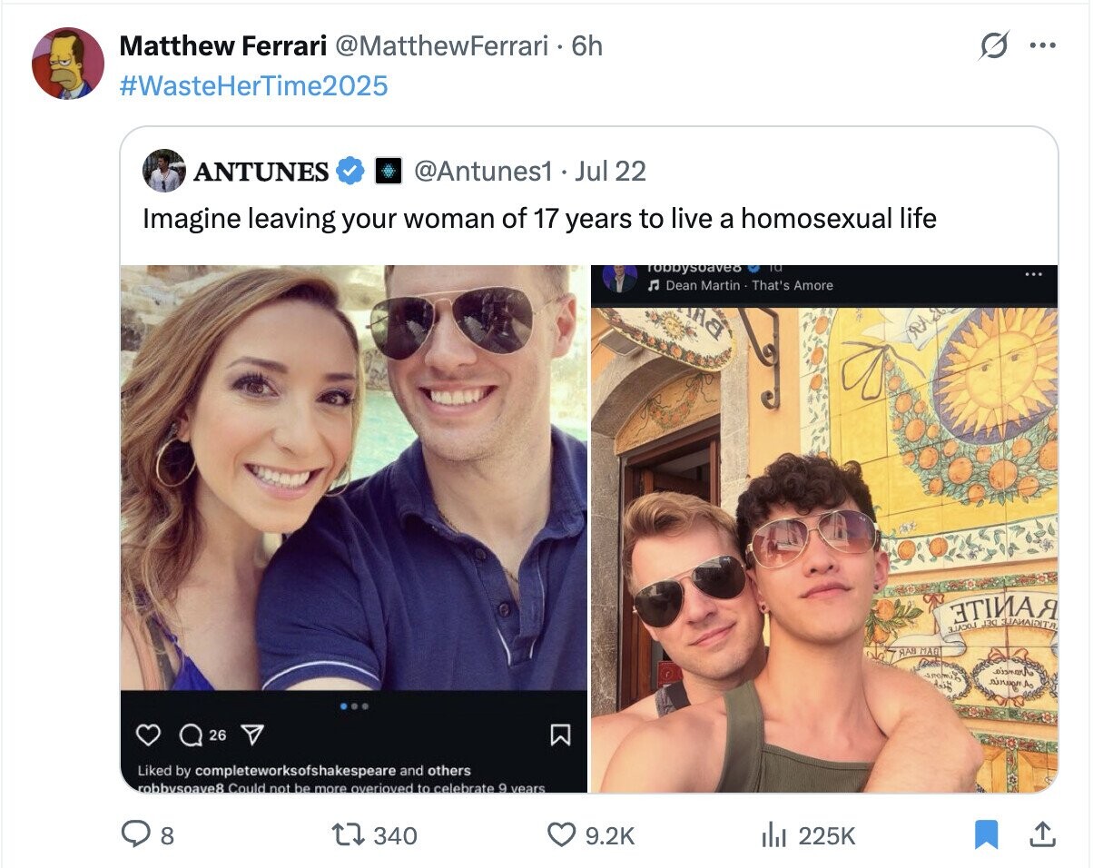 Matthew Ferrari @MatthewFerrari 6h ... #WasteHerTime2025 ANTUNES @Antunes1 Jul 22 Imagine leaving your woman of 17 years to live a homosexual life Tobbysoaveo TO Л Dean Martin That's Amore АЯ ЭТӀИАЯ J30 RAB MAG oismarA nirean A وزية 26 Liked by completeworksofshakespeare and others robbysoave8 Could not be more overioved to celebrate 9 years 8 340 9.2K del 225K