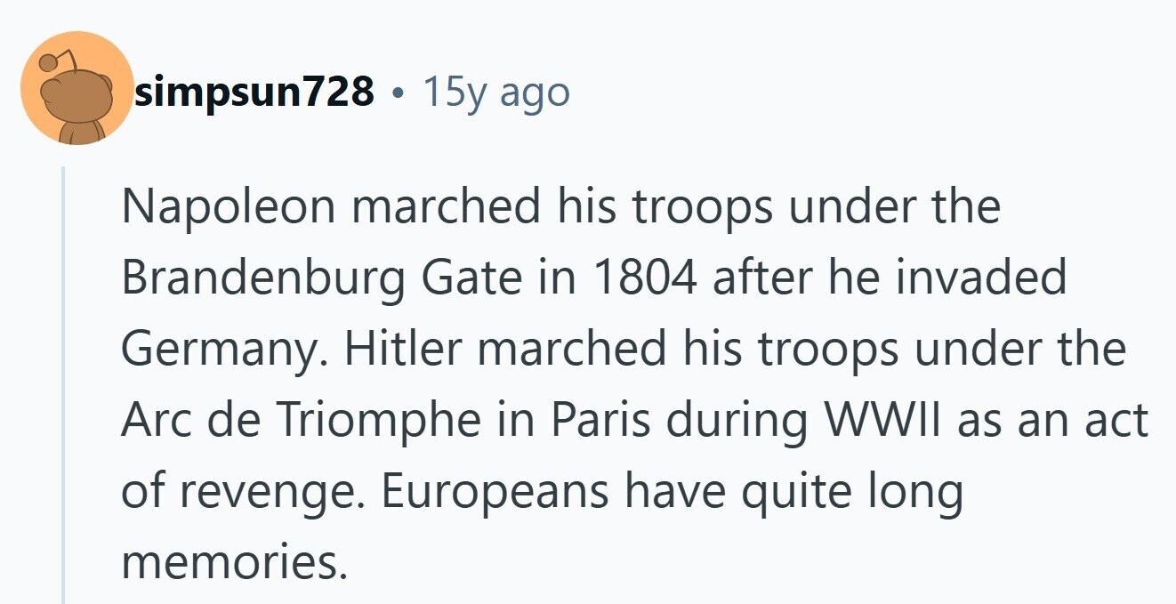 simpsun728 . 15y ago Napoleon marched his troops under the Brandenburg Gate in 1804 after he invaded Germany. Hitler marched his troops under the Arc de Triomphe in Paris during WWII as an act of revenge. Europeans have quite long memories. 