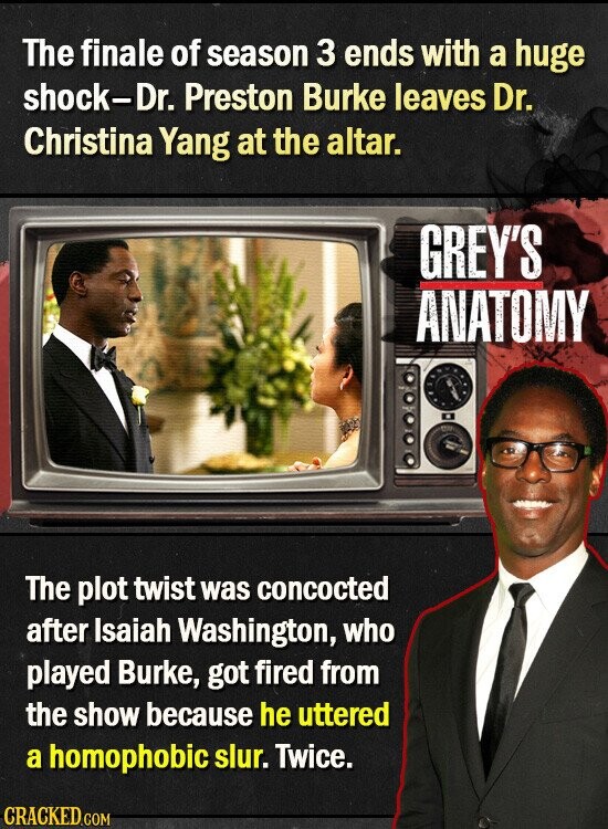The finale of season 3 ends with a huge shock-Dr. Preston Burke leaves Dr. Christina Yang at the altar. GREY'S ANATOMY The plot twist was concocted after Isaiah Washington, who played Burke, got fired from the show because he uttered a homophobic slur. Twice. CRACKED.COM