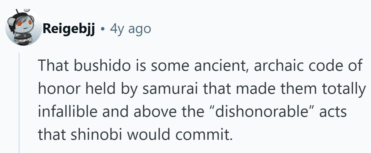 Reigebjj . 4y ago That bushido is some ancient, archaic code of honor held by samurai that made them totally infallible and above the dishonorable acts that shinobi would commit. 