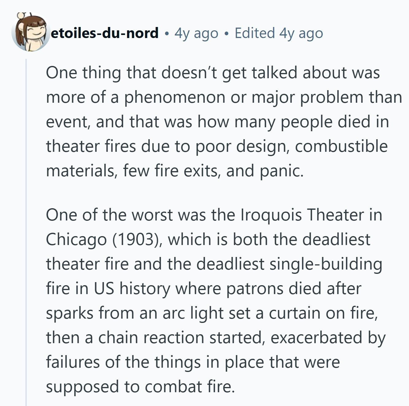 etoiles-du-nord 4y ago Edited 4y ago One thing that doesn't get talked about was more of a phenomenon or major problem than event, and that was how many people died in theater fires due to poor design, combustible materials, few fire exits, and panic. One of the worst was the Iroquois Theater in Chicago (1903), which is both the deadliest theater fire and the deadliest single-building fire in US history where patrons died after sparks from an arc light set a curtain on fire, then a chain reaction started, exacerbated by failures of the things in place that were supposed