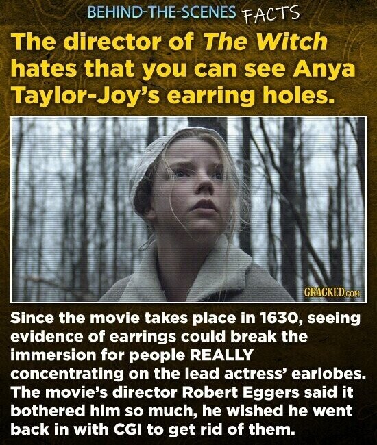 BEHIND-THE-SCENES FACTS The director of The Witch hates that you can see Anya Taylor-Joy's earring holes. CRACKED COM Since the movie takes place in 1630, seeing evidence of earrings could break the immersion for people REALLY concentrating on the lead actress' earlobes. The movie's director Robert Eggers said it bothered him so much, he wished he went back in with CGI to get rid of them.