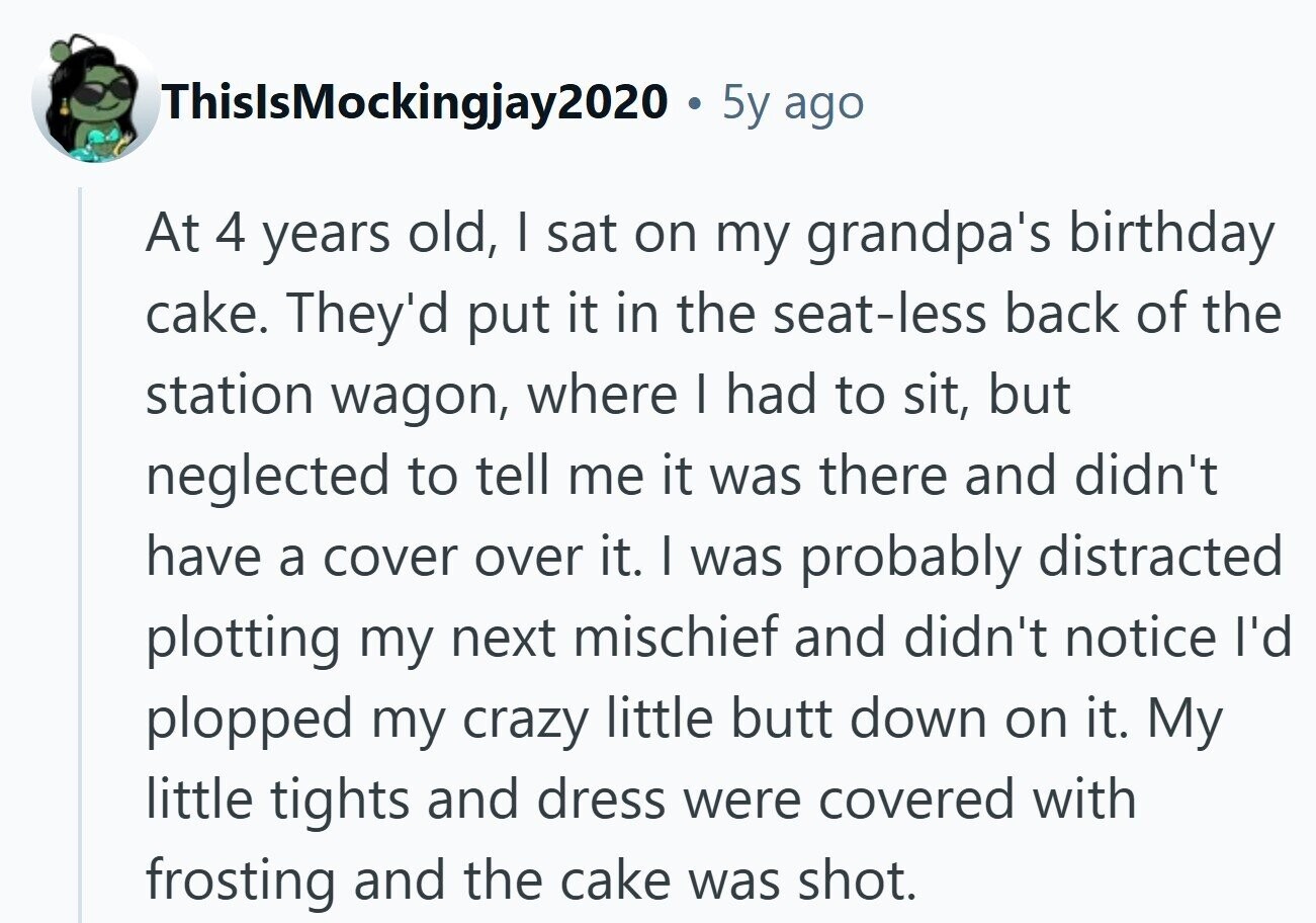 ThislsMockingjay2020 . 5y ago At 4 years old, I sat on my grandpa's birthday cake. They'd put it in the seat-less back of the station wagon, where I had to sit, but neglected to tell me it was there and didn't have a cover over it. I was probably distracted plotting my next mischief and didn't notice I'd plopped my crazy little butt down on it. My little tights and dress were covered with frosting and the cake was shot.