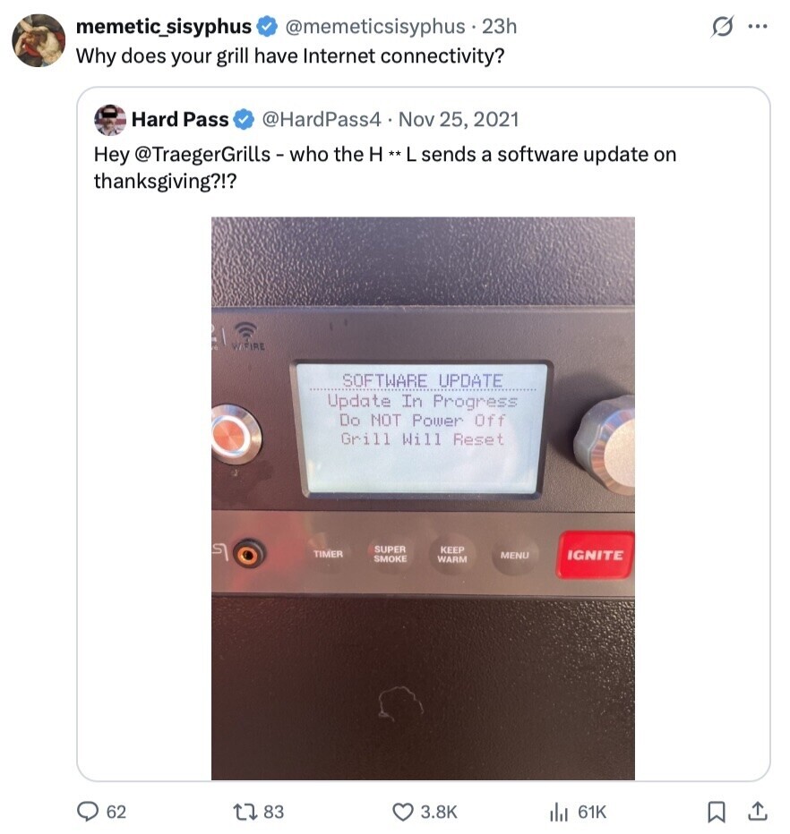 s ... memetic_sisyphus @memeticsisyphus 23h Why does your grill have Internet connectivity? Hard Pass @HardPass4 Nov 25, 2021 Hey @TraegerGrills-who the H**L sends a software update on thanksgiving?!? WIFIRE SOFTWARE UPDATE Update In Progress Do NOT Power Off Grill Will Reset 5 SUPER KEEP TIMER MENU IGNITE SMOKE WARM 62 83 3.8K 61K 