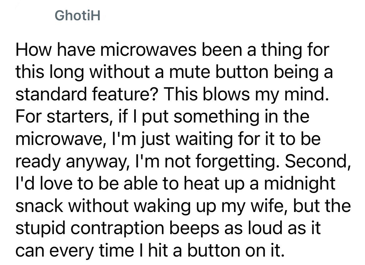 GhotiH How have microwaves been a thing for this long without a mute button being a standard feature? This blows my mind. For starters, if I put something in the microwave, I'm just waiting for it to be ready anyway, I'm not forgetting. Second, I'd love to be able to heat up a midnight snack without waking up my wife, but the stupid contraption beeps as loud as it can every time I hit a button on it.