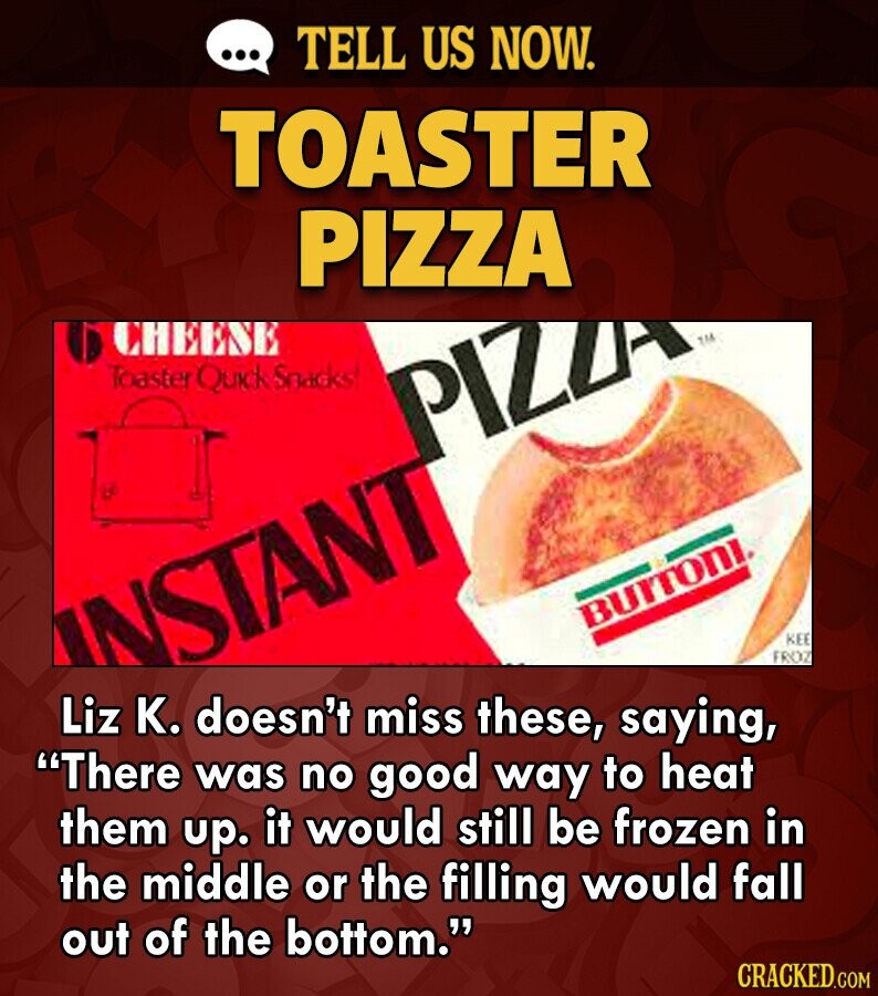 ... TELL US NOW. TOASTER PIZZA CHEESE Toaster Quick Snacks PIZZA BUTTONI INSTANT KEE FROZ Liz K. doesn't miss these, saying, There was no good way to heat them up. it would still be frozen in the middle or the filling would fall out of the bottom. CRACKED.COM