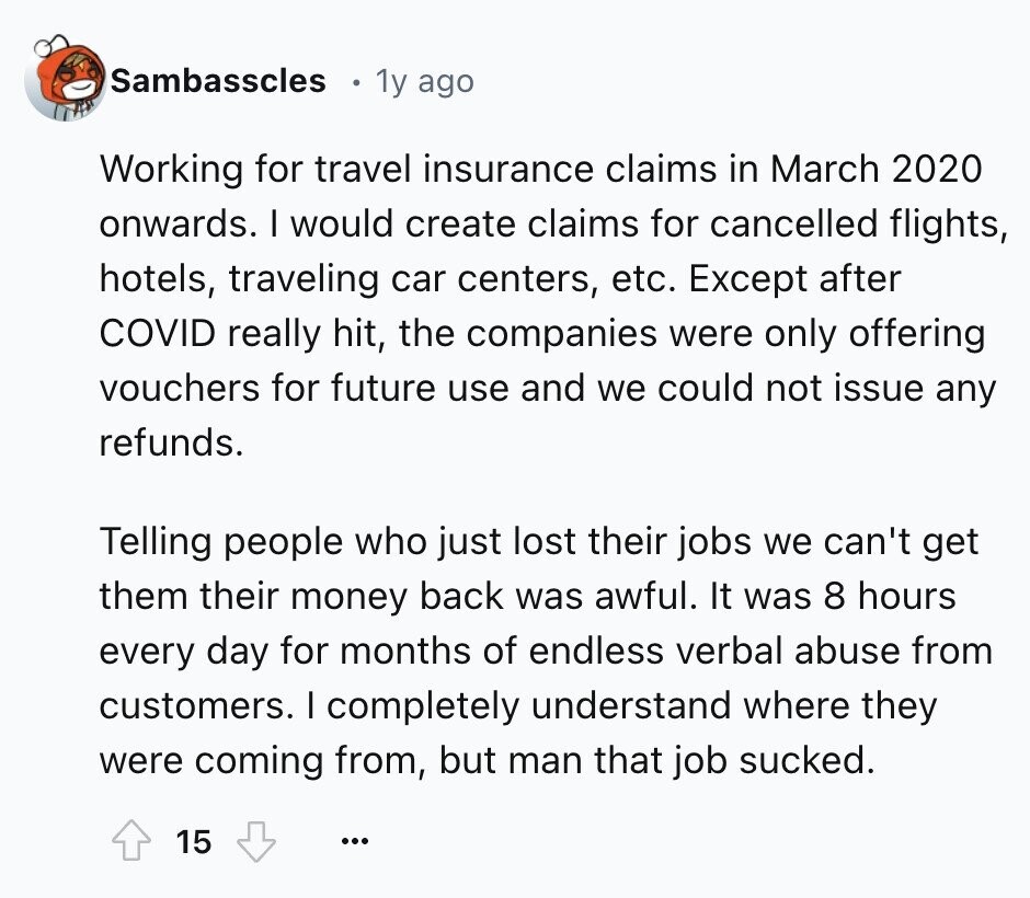 Sambasscles 1y ago Working for travel insurance claims in March 2020 onwards. I would create claims for cancelled flights, hotels, traveling car centers, etc. Except after COVID really hit, the companies were only offering vouchers for future use and we could not issue any refunds. Telling people who just lost their jobs we can't get them their money back was awful. It was 8 hours every day for months of endless verbal abuse from customers. I completely understand where they were coming from, but man that job sucked. 15 ...