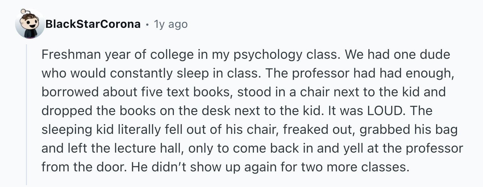 BlackStarCorona E 1y ago Freshman year of college in my psychology class. We had one dude who would constantly sleep in class. The professor had had enough, borrowed about five text books, stood in a chair next to the kid and dropped the books on the desk next to the kid. It was LOUD. The sleeping kid literally fell out of his chair, freaked out, grabbed his bag and left the lecture hall, only to come back in and yell at the professor from the door. Не didn't show up again for two more classes.
