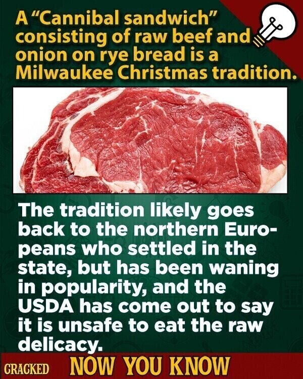 A Cannibal sandwich consisting of raw beef and onion on rye bread is a Milwaukee Christmas tradition. The tradition likely goes back to the northern Euro- peans who settled in the state, but has been waning in popularity, and the USDA has come out to say it is unsafe to eat the raw delicacy. CRACKED NOW YOU KNOW