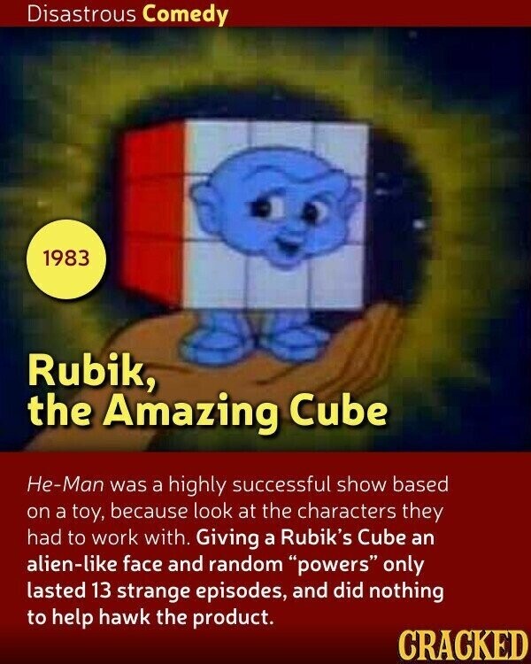 Disastrous Comedy 1983 Rubik, the Amazing Cube He-Man was a highly successful show based on a toy, because look at the characters they had to work with. Giving a Rubik's Cube an alien-like face and random powers only lasted 13 strange episodes, and did nothing to help hawk the product. CRACKED