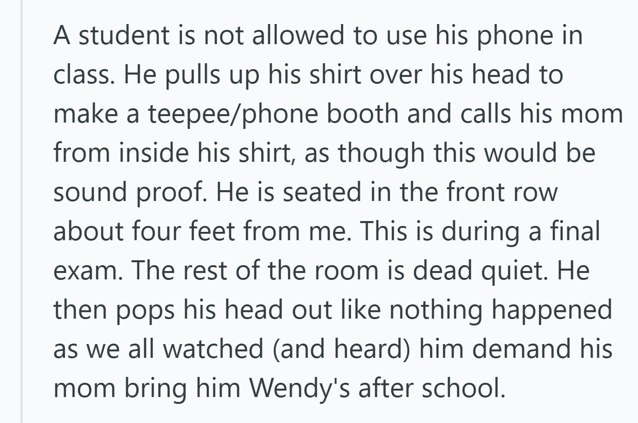 A student is not allowed to use his phone in class. Не pulls up his shirt over his head to make a teepee/phone booth and calls his mom from inside his shirt, as though this would be sound proof. Не is seated in the front row about four feet from me. This is during a final exam. The rest of the room is dead quiet. Не then pops his head out like nothing happened as we all watched (and heard) him demand his mom bring him Wendy's after school.