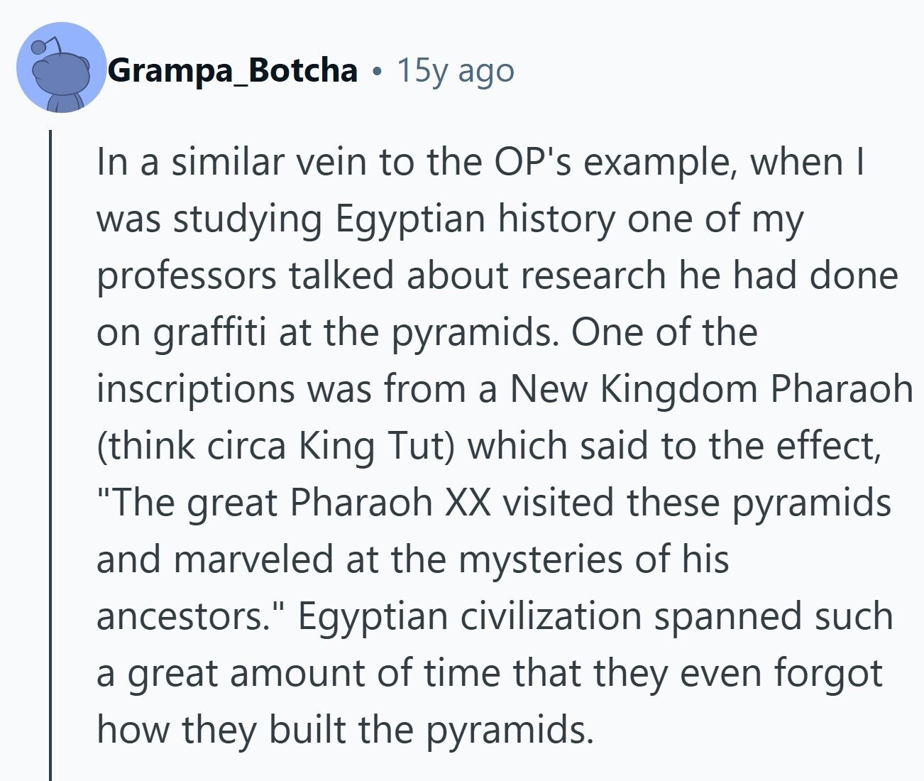 Grampa_Botcha . 15y ago In a similar vein to the OP's example, when I was studying Egyptian history one of my professors talked about research he had done on graffiti at the pyramids. One of the inscriptions was from a New Kingdom Pharaoh (think circa King Tut) which said to the effect, The great Pharaoh XX visited these pyramids and marveled at the mysteries of his ancestors. Egyptian civilization spanned such a great amount of time that they even forgot how they built the pyramids. 