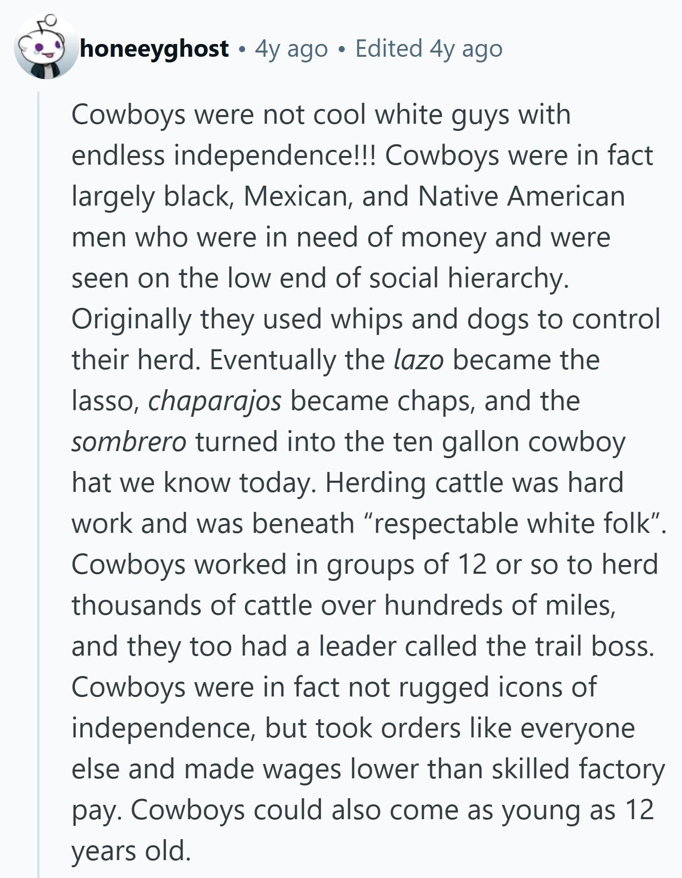 honeeyghost 4y ago Edited 4y ago Cowboys were not cool white guys with endless independence!!! Cowboys were in fact largely black, Mexican, and Native American men who were in need of money and were seen on the low end of social hierarchy. Originally they used whips and dogs to control their herd. Eventually the lazo became the lasso, chaparajos became chaps, and the sombrero turned into the ten gallon cowboy hat we know today. Herding cattle was hard work and was beneath respectable white folk. Cowboys worked in groups of 12 or so to herd thousands of cattle over hundreds 