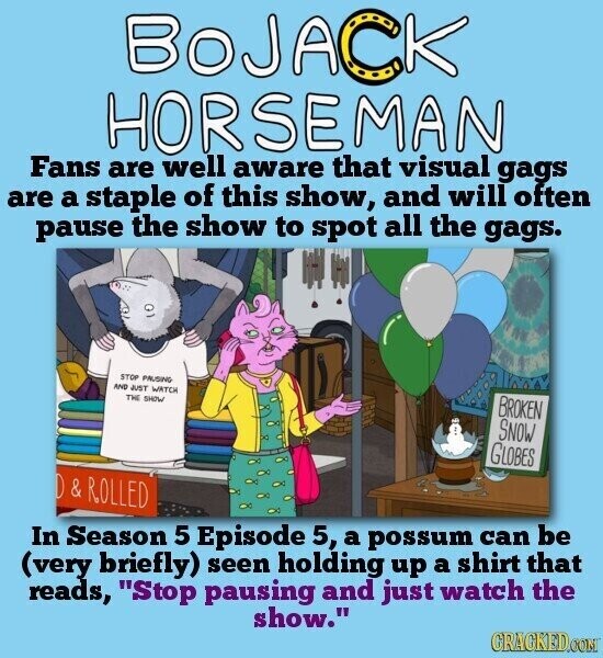 BOJACK HORSEMAN Fans are well aware that visual gags are a staple of this show, and will often pause the show to spot all the gags. STOP PAUSING AND JUST WATCH THE SHOW BROKEN SNOW GLOBES D & ROLLED In Season 5 Episode 5, a possum can be (very briefly) seen holding up a shirt that reads, Stop pausing and just watch the show. GRACKED.COM