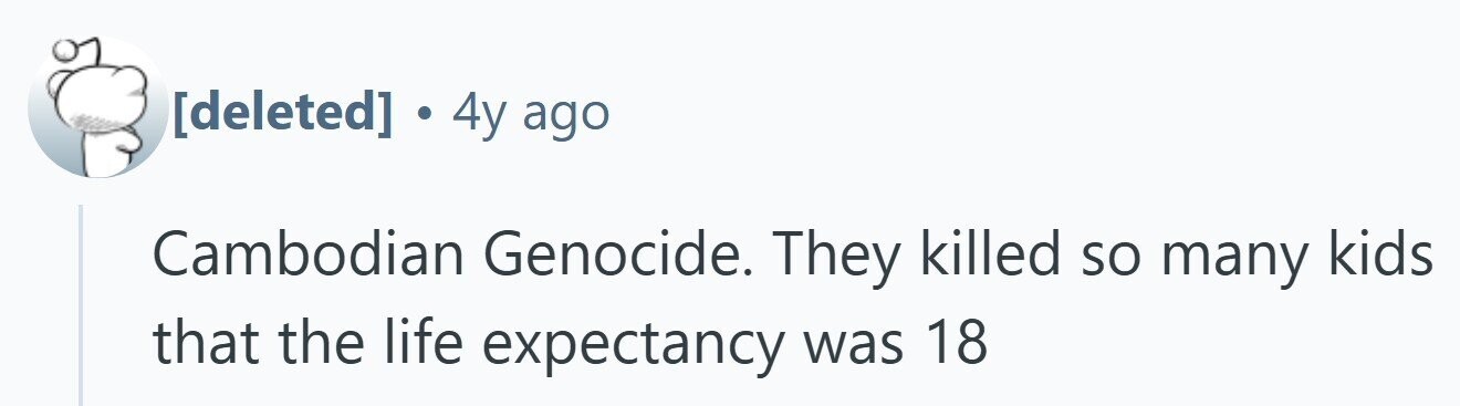 . 4y ago Cambodian Genocide. They killed so many kids that the life expectancy was 18