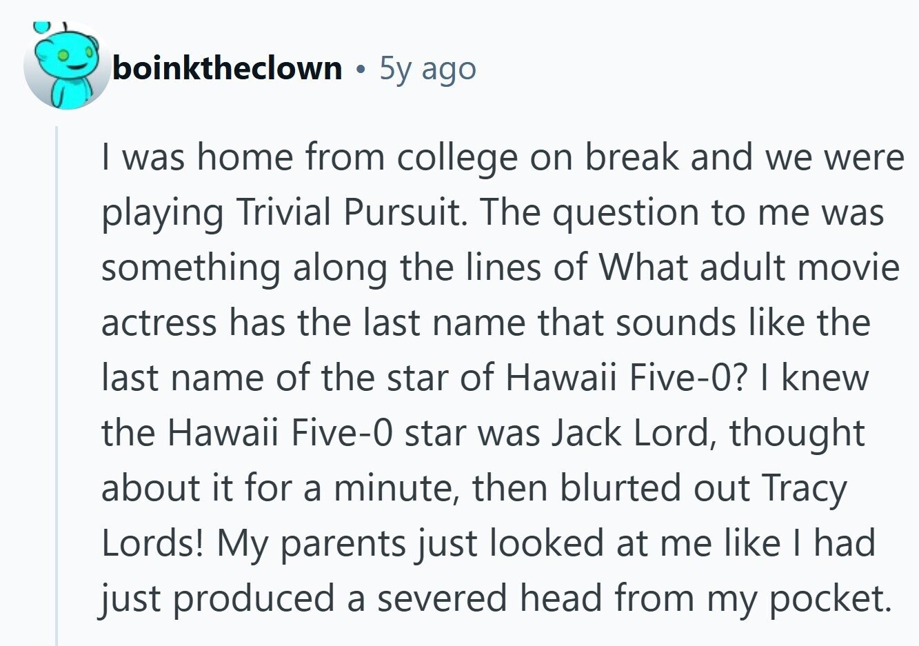 boinktheclown 5y ago I was home from college on break and we were playing Trivial Pursuit. The question to me was something along the lines of What adult movie actress has the last name that sounds like the last name of the star of Hawaii Five-0? I knew the Hawaii Five-0 star was Jack Lord, thought about it for a minute, then blurted out Tracy Lords! My parents just looked at me like I had just produced a severed head from my pocket.