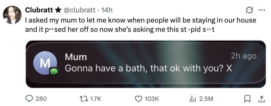 Clubratt * @clubratt. 14h ... I asked my mum to let me know when people will be staying in our house and it p**sed her off so now she's asking me this st *pid S** 2h ago Mum M Gonna have a bath, that ok with you? X 280 1.7K 103K 2.5M 