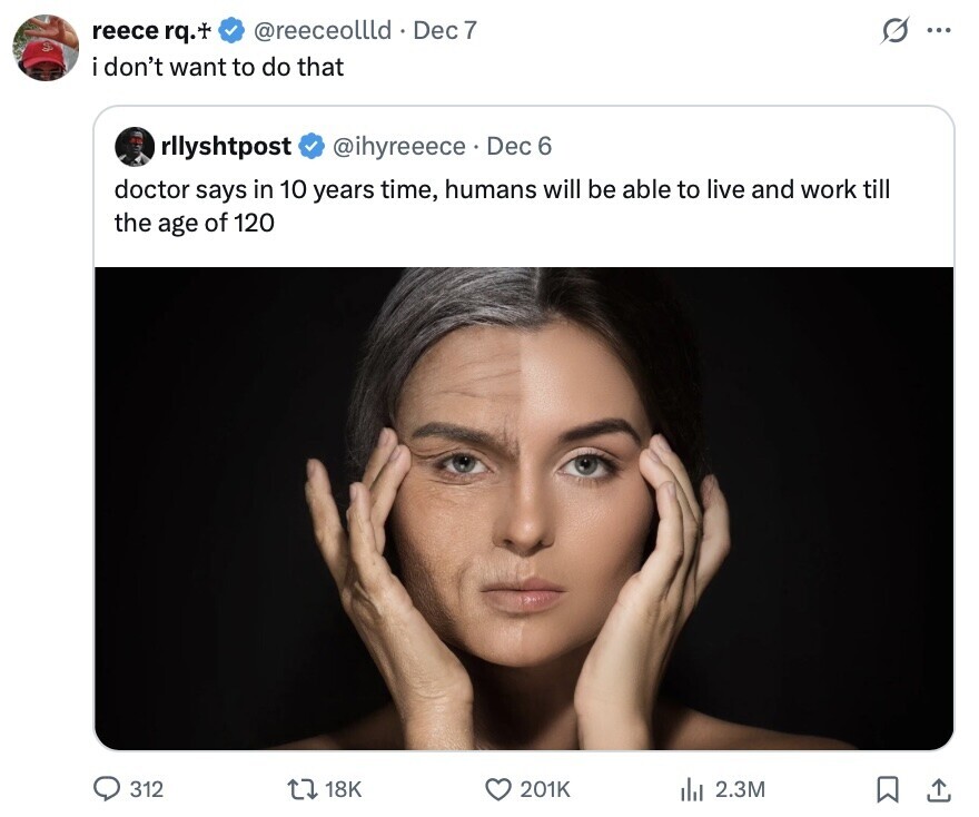 @reeceollld Dec 7 S ... reece rq.+ don't want to do that rllyshtpost @ihyreeece Dec 6 doctor says in 10 years time, humans will be able to live and work till the age of 120 312 18K 201K del 2.3M 