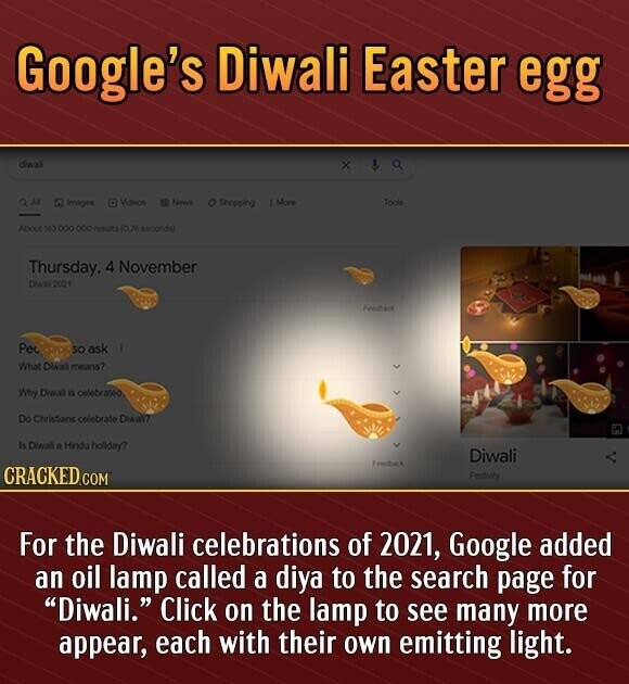 Google's Diwali Easter egg dwal x a Violice ID Name 1 More O Shopping Toole Images About 563 ООО ООО multi SOUM seconds Thursday. 4 November Diest 2021 Feedbare Pe SO ask What means? Why Dwal is celebrated Do Christians celebrate Diwall? Is Diwai a Hindu holiday? Diwali Feedback CRACKED.COM Festival For the Diwali celebrations of 2021, Google added an oil lamp called a diya to the search page for Diwali. Click on the lamp to see many more appear, each with their own emitting light.
