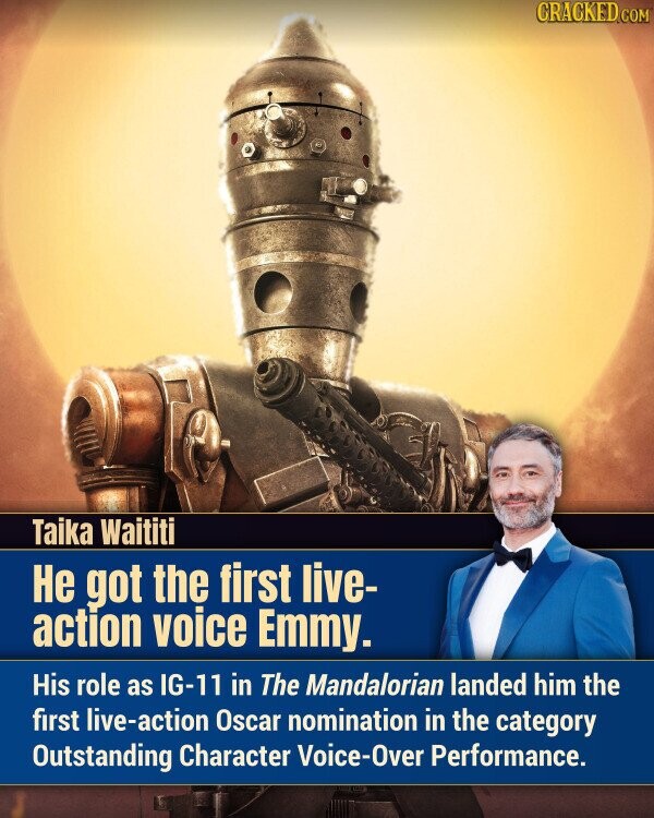 CRACKED.COM Taika Waititi Не got the first live- action voice Emmy. His role as IG-11 in The Mandalorian landed him the first live-action Oscar nomination in the category Outstanding Character Voice-Over Performance.