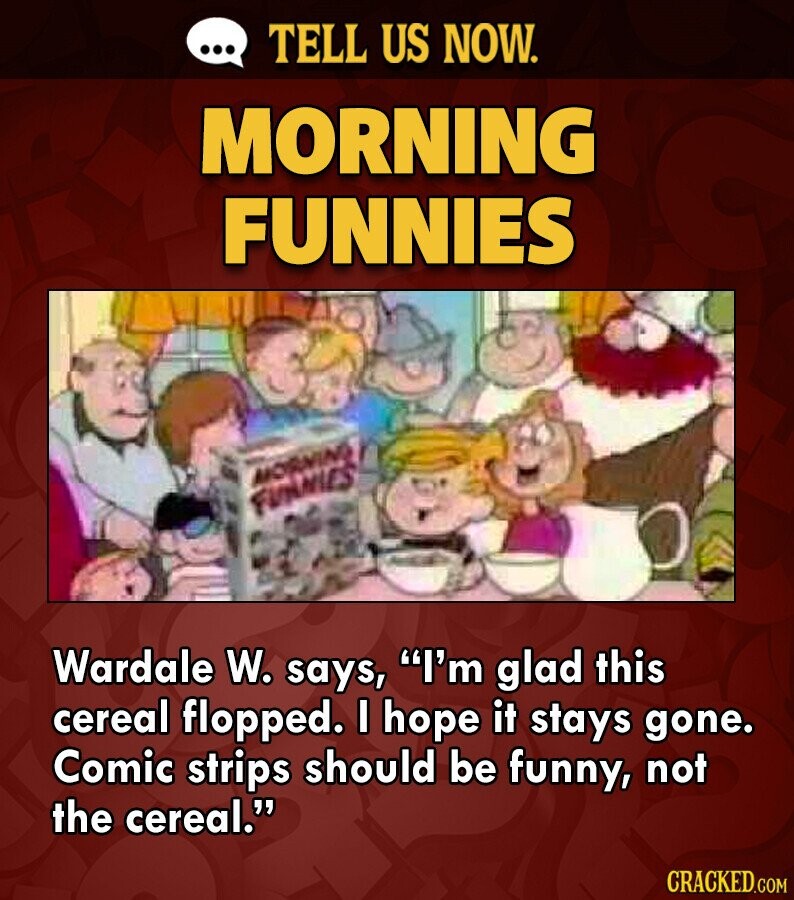 ... TELL US NOW. MORNING FUNNIES MORNING FUNANIES Wardale W. says, I'm glad this cereal flopped. I hope it stays gone. Comic strips should be funny, not the cereal. CRACKED.COM