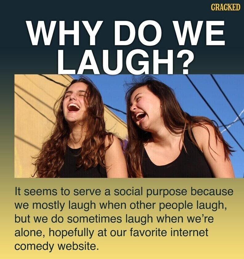 CRACKED WHY DO WE LAUGH? It seems to serve a social purpose because we mostly laugh when other people laugh, but we do sometimes laugh when we're alone, hopefully at our favorite internet comedy website.