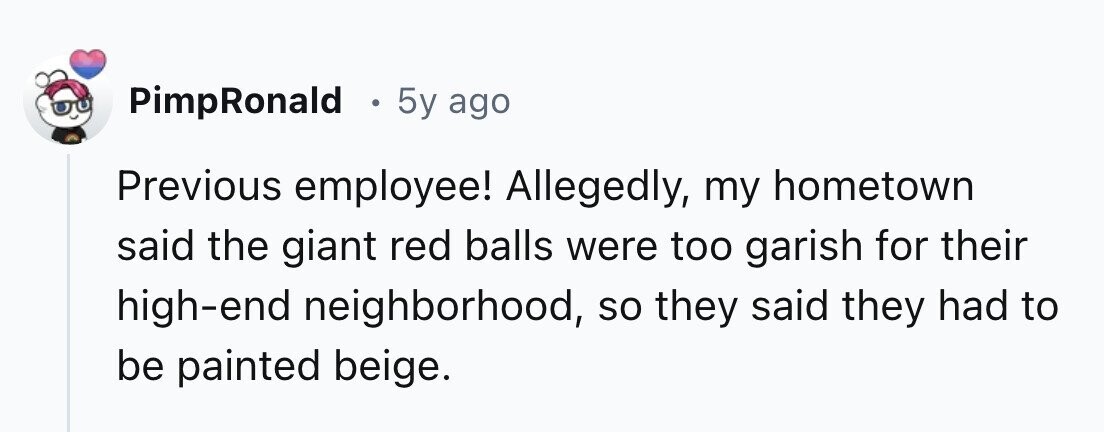 PimpRonald . 5y ago Previous employee! Allegedly, my hometown said the giant red balls were too garish for their high-end neighborhood, so they said they had to be painted beige. 