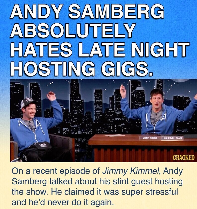 ANDY SAMBERG ABSOLUTELY HATES LATE NIGHT HOSTING GIGS. JIMMY KIMMEL HAS COVID AGAIN CRACKED On a recent episode of Jimmy Kimmel, Andy Samberg talked about his stint guest hosting the show. Не claimed it was super stressful and he'd never do it again.