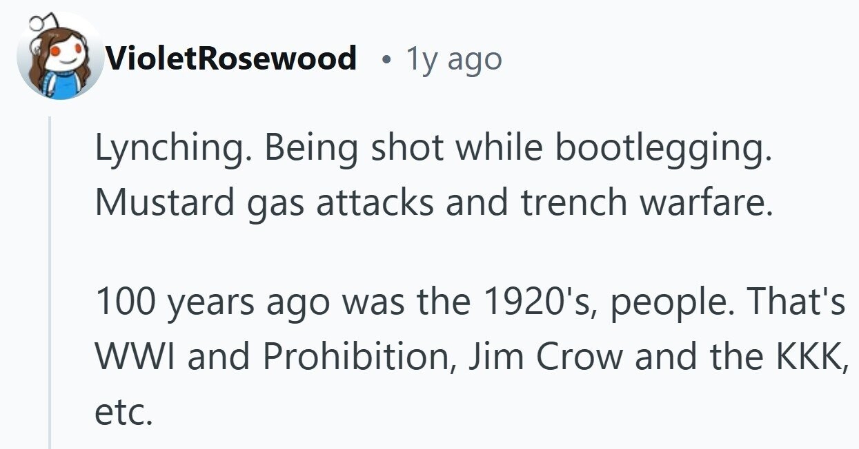 VioletRosewood . 1y ago Lynching. Being shot while bootlegging. Mustard gas attacks and trench warfare. 100 years ago was the 1920's, people. That's WWI and Prohibition, Jim Crow and the ККК, etc.